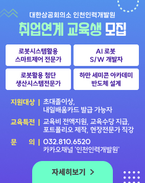 대한상공회의소 인천인력개발원
취업연계 교육생 모집

로봇시스템활용 스마트제어 전문가
AI 로봇 S/W 개발자
로봇활용첨단생산시스템전문가
하만 세미콘 아카데미 반도체 설꼐

지원대상 : 초대졸 이상, 내일배움카드 발급 가능자
교육특전 : 교육비 전액지원, 교육수당 지급, 포트폴리오 제작, 현장전문가 직강
문의 : 032.810.6520 카카오채널 '인천인력개발원'