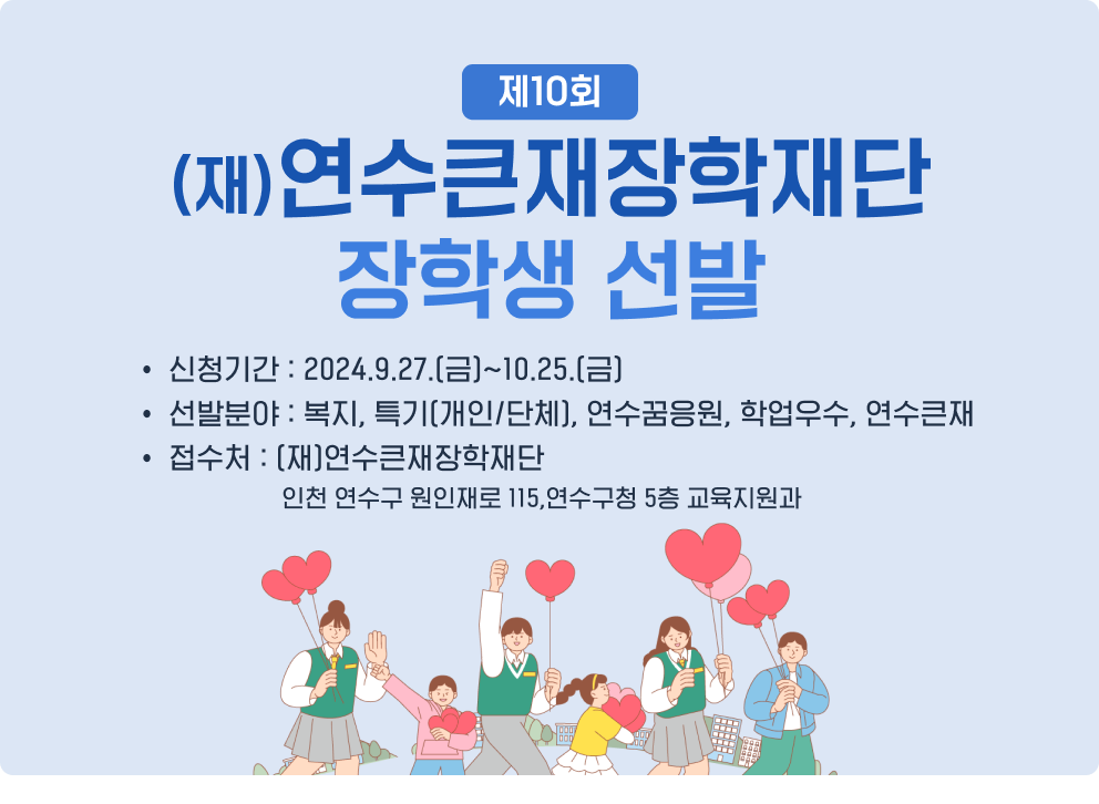 제10회 (재)연수큰재장학재단 장학생 선발 - 신청기간 : 2024.9.27.(금)~10.25.(금) - 선발분야 : 복지, 특기(개인/단체), 연수꿈응원, 학업우수, 연수큰재 - 접수처 : (재)연수큰재장학재단(인천 연수구 원인재로 115,연수구청 5층 교육지원과)