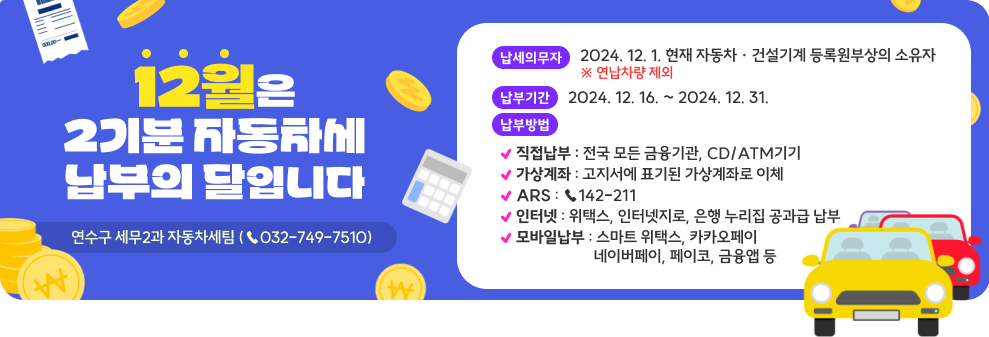 2월은 2기분 자동차세 납부의 달입니다.  &#984005; 납세 의무자 : 2024. 12. 1. 현재 자동차 · 건설기계 등록원부상의 소유자                           ※ 연납차량 제외  &#984005; 납 부 기 간 : 2024. 12. 16. ~ 2024. 12. 31.  &#984005; 납 부 방 법     &#8227; 방문 : 전국 모든 금융기관, CD/ATM기기     &#8227; 가상계좌 : 고지서에 표기된 가상계좌로 이체     &#8227; ARS : ☎142-211     &#8227; 인터넷 : 위택스, 인터넷지로, 은행 누리집 공과금 납부,     &#8227; 모바일 : 스마트 위택스, 카카오페이, 네이버페이, 페이코,금융앱 등   &#984005; 문  의  처 : 세무2과 자동차세팀(☎ 749 - 7510)