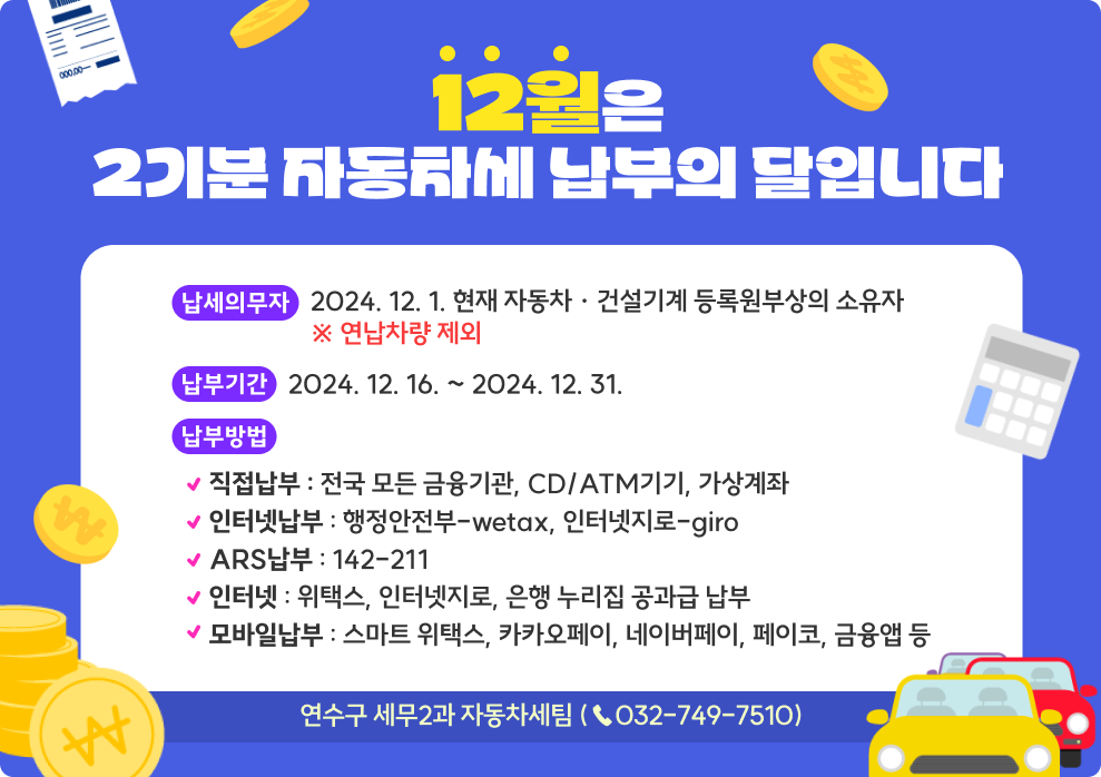 2월은 2기분 자동차세 납부의 달입니다.  &#984005; 납세 의무자 : 2024. 12. 1. 현재 자동차 · 건설기계 등록원부상의 소유자                           ※ 연납차량 제외  &#984005; 납 부 기 간 : 2024. 12. 16. ~ 2024. 12. 31.  &#984005; 납 부 방 법     &#8227; 방문 : 전국 모든 금융기관, CD/ATM기기     &#8227; 가상계좌 : 고지서에 표기된 가상계좌로 이체     &#8227; ARS : ☎142-211     &#8227; 인터넷 : 위택스, 인터넷지로, 은행 누리집 공과금 납부,     &#8227; 모바일 : 스마트 위택스, 카카오페이, 네이버페이, 페이코,금융앱 등   &#984005; 문  의  처 : 세무2과 자동차세팀(☎ 749 - 7510)