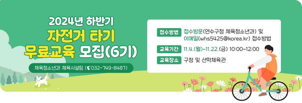 2024년 하반기 자전거 타기 무료교육 모집(6기)  *접수방법 : 방문(연수구청 체육청소년과) 및 이메일(whs5425@korea.kr) 접수 *교육기간 : 11.4.(월)~11.22.(금) 10:00~12:00 *교육장소 : 구청 및 선학체육관 *문의전화 : 체육청소년과 체육시설팀 (☎032-749-8487)