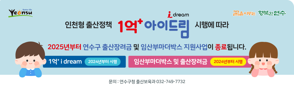 better life yeonsu / 꿈을 이루는 행복한 연수  인천형 출산정책 1억&#8314; i dream 시행에 따라 2025년부터 연수구 출산장려금 및 임산부마더박스 지원사업이 종료됩니다.  1억&#8314; i dream - 2024년부터 시행 임산부마더박스 및 출산장려금 - 2024년부터 시행  문의 : 연수구청 출산보육과 032-749-7732