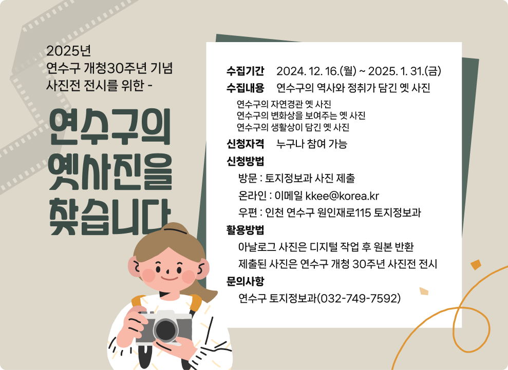 2025년 연수구 개청30주년 기념 사진전 전시를 위한 -  연수구의 옛사진을 찾습니다  수집기간 : 2024. 12. 16.(월) ~ 2025. 1. 31.(금) 수집내용 :  연수구의 역사와 정취가 담긴 옛 사진 연수구의 자연경관 옛 사진 연수구의 변화상을 보여주는 옛 사진 연수구의 생활상이 담긴 옛 사진 신청자격 :  누구나 참여 가능 신청방법 방문 : 토지정보과 사진 제출 온라인 : 이메일 kkee@korea.kr 우편 : 인천 연수구 원인재로115 토지정보과 활용방법 -아날로그 사진은 디지털 작업 후 원본 반화 -제출된 사진은 연수구 개청 30주년 사진전 전시 문의사항 연수구 토지정보과(032-749-7592)