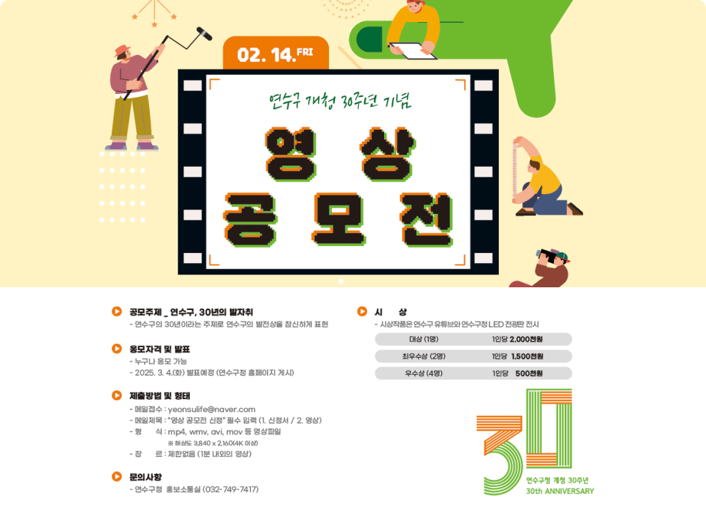 REC 02. 14. FRI 연수구 개청 30주년 기념 영상 공모전 연수구청 개청 30주년 함께 이룬 30년, 다시 꿈꾸는 연수 공모주제 _ 연수구, 30년의 발자취 ♡ 시상 20 - 연수구의 30년이라는 주제로 연수구의 발전상을 참신하게 표현 - 시상작품은 연수구 유튜브와 연수구청 LED 전광판 전시 대상 (1명) 1인당 2,000천원 응모자격 및 발표 - 누구나 응모 가능 최우수상 (2명) 1인당 1,500천원 - 2025. 3. 4.(화) 발표예정 (연수구청 홈페이지 게시) 우수상 (4명) 1인당 500천원 제출방법 및 형태 - 메일접수 : yeonsulife@naver.com - 메일제목 : &quot;영상 공모전 신청&quot; 필수 입력 (1. 신청서 / 2. 영상) - 형 식 : mp4, wmv, avi, mov 등 영상파일 ※ 해상도 3,840 × 2,160(4K 이상) - 장 르 : 제한없음 (1분 내외의 영상) 문의사항 연수구청 개청 30주년 - 연수구청 홍보소통실 (032-749-7417) 30th ANNIVERSARY 